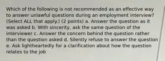 Which of the following is not recommended as an effective way to answer unlawful questions during an employment interview? (Select ALL that apply.) (2 points) a. Answer the question as it was asked b. With sincerity, ask the same question of the interviewer c. Answer the concern behind the question rather than the question asked d. Silently refuse to answer the question e. Ask lightheartedly for a clarification about how the question relates to the job