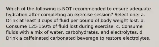 Which of the following is NOT recommended to ensure adequate hydration after completing an exercise session? Select one: a. Drink at least 3 cups of fluid per pound of body weight lost. b. Consume 125-150% of fluid lost during exercise. c. Consume fluids with a mix of water, carbohydrates, and electrolytes. d. Drink a caffeinated carbonated beverage to restore electrolytes.