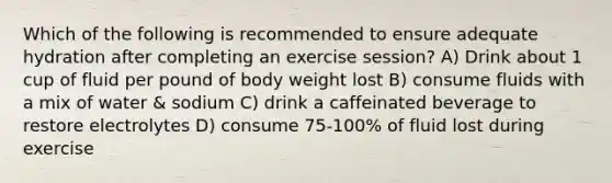 Which of the following is recommended to ensure adequate hydration after completing an exercise session? A) Drink about 1 cup of fluid per pound of body weight lost B) consume fluids with a mix of water & sodium C) drink a caffeinated beverage to restore electrolytes D) consume 75-100% of fluid lost during exercise