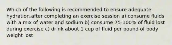 Which of the following is recommended to ensure adequate hydration after completing an exercise session a) consume fluids with a mix of water and sodium b) consume 75-100% of fluid lost during exercise c) drink about 1 cup of fluid per pound of body weight lost