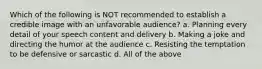 Which of the following is NOT recommended to establish a credible image with an unfavorable audience? a. Planning every detail of your speech content and delivery b. Making a joke and directing the humor at the audience c. Resisting the temptation to be defensive or sarcastic d. All of the above