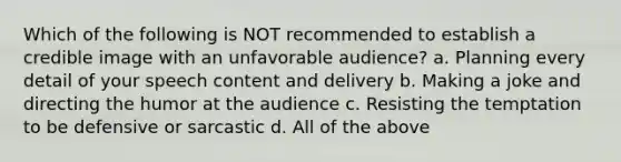 Which of the following is NOT recommended to establish a credible image with an unfavorable audience? a. Planning every detail of your speech content and delivery b. Making a joke and directing the humor at the audience c. Resisting the temptation to be defensive or sarcastic d. All of the above