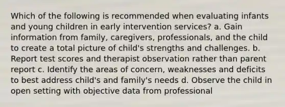 Which of the following is recommended when evaluating infants and young children in early intervention services? a. Gain information from family, caregivers, professionals, and the child to create a total picture of child's strengths and challenges. b. Report test scores and therapist observation rather than parent report c. Identify the areas of concern, weaknesses and deficits to best address child's and family's needs d. Observe the child in open setting with objective data from professional