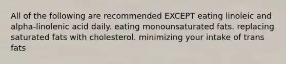 All of the following are recommended EXCEPT eating linoleic and alpha-linolenic acid daily. eating monounsaturated fats. replacing saturated fats with cholesterol. minimizing your intake of trans fats