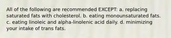 All of the following are recommended EXCEPT: a. replacing saturated fats with cholesterol. b. eating monounsaturated fats. c. eating linoleic and alpha-linolenic acid daily. d. minimizing your intake of trans fats.