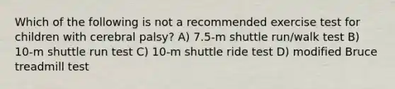 Which of the following is not a recommended exercise test for children with cerebral palsy? A) 7.5-m shuttle run/walk test B) 10-m shuttle run test C) 10-m shuttle ride test D) modified Bruce treadmill test