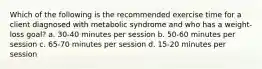 Which of the following is the recommended exercise time for a client diagnosed with metabolic syndrome and who has a weight-loss goal? a. 30-40 minutes per session b. 50-60 minutes per session c. 65-70 minutes per session d. 15-20 minutes per session