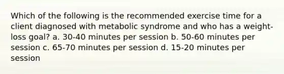 Which of the following is the recommended exercise time for a client diagnosed with metabolic syndrome and who has a weight-loss goal? a. 30-40 minutes per session b. 50-60 minutes per session c. 65-70 minutes per session d. 15-20 minutes per session