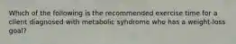 Which of the following is the recommended exercise time for a client diagnosed with metabolic syndrome who has a weight-loss goal?