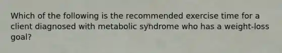 Which of the following is the recommended exercise time for a client diagnosed with metabolic syndrome who has a weight-loss goal?