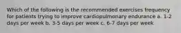 Which of the following is the recommended exercises frequency for patients trying to improve cardiopulmonary endurance a. 1-2 days per week b. 3-5 days per week c. 6-7 days per week