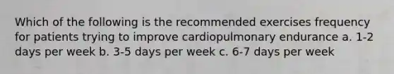 Which of the following is the recommended exercises frequency for patients trying to improve cardiopulmonary endurance a. 1-2 days per week b. 3-5 days per week c. 6-7 days per week