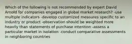 Which of the following is not recommended by expert David Arnold for companies engaged in global market research? -use multiple indicators -develop customized measures specific to an industry or product -observation should be weighted more heavily than statements of purchase intention -assess a particular market in isolation -conduct comparative assessments in neighboring countries