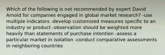 Which of the following is not recommended by expert David Arnold for companies engaged in global market research? -use multiple indicators -develop customized measures specific to an industry or product -observation should be weighted more heavily than statements of purchase intention -assess a particular market in isolation -conduct comparative assessments in neighboring countries