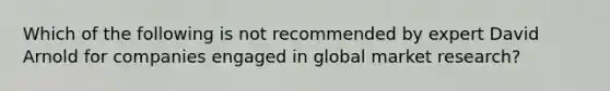 Which of the following is not recommended by expert David Arnold for companies engaged in global market research?