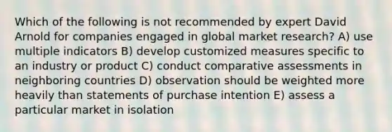 Which of the following is not recommended by expert David Arnold for companies engaged in global market research? A) use multiple indicators B) develop customized measures specific to an industry or product C) conduct comparative assessments in neighboring countries D) observation should be weighted more heavily than statements of purchase intention E) assess a particular market in isolation