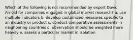 Which of the following is not recommended by expert David Arnold for companies engaged in global market research? a. use multiple indicators b. develop customized measures specific to an industry or product c. conduct comparative assessments in neighboring countries d. observation should be weighted more heavily e. assess a particular market in isolation