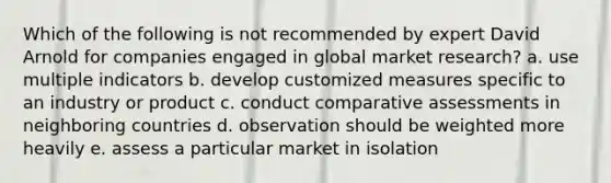 Which of the following is not recommended by expert David Arnold for companies engaged in global market research? a. use multiple indicators b. develop customized measures specific to an industry or product c. conduct comparative assessments in neighboring countries d. observation should be weighted more heavily e. assess a particular market in isolation