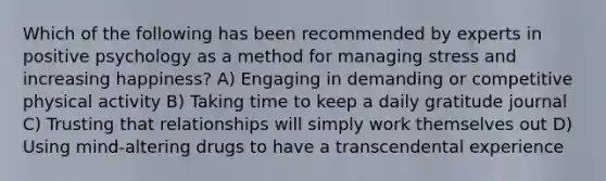Which of the following has been recommended by experts in positive psychology as a method for managing stress and increasing happiness? A) Engaging in demanding or competitive physical activity B) Taking time to keep a daily gratitude journal C) Trusting that relationships will simply work themselves out D) Using mind-altering drugs to have a transcendental experience