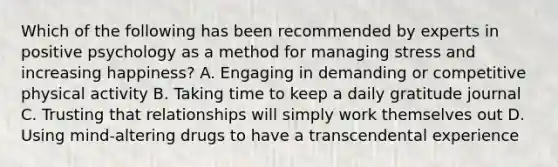 Which of the following has been recommended by experts in positive psychology as a method for managing stress and increasing happiness? A. Engaging in demanding or competitive physical activity B. Taking time to keep a daily gratitude journal C. Trusting that relationships will simply work themselves out D. Using mind-altering drugs to have a transcendental experience