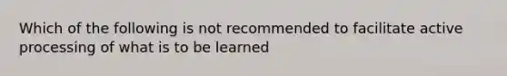 Which of the following is not recommended to facilitate active processing of what is to be learned