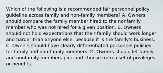 Which of the following is a recommended fair personnel policy guideline across family and non-family members? A. Owners should compare the family member hired to the nonfamily member who was not hired for a given position. B. Owners should not hold expectations that their family should work longer and harder than anyone else, because it is the family's business. C. Owners should have clearly differentiated personnel policies for family and non-family members. D. Owners should let family and nonfamily members pick and choose from a set of privileges or benefits.