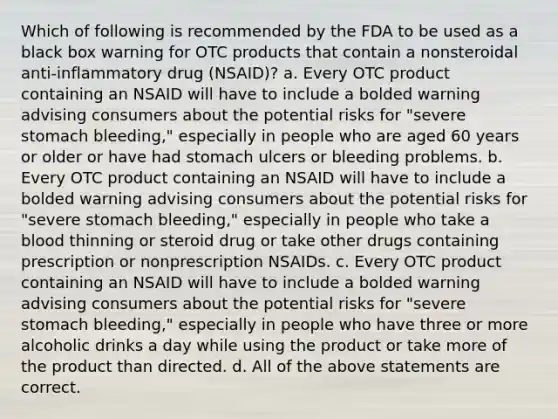 Which of following is recommended by the FDA to be used as a black box warning for OTC products that contain a nonsteroidal anti-inflammatory drug (NSAID)? a. Every OTC product containing an NSAID will have to include a bolded warning advising consumers about the potential risks for "severe stomach bleeding," especially in people who are aged 60 years or older or have had stomach ulcers or bleeding problems. b. Every OTC product containing an NSAID will have to include a bolded warning advising consumers about the potential risks for "severe stomach bleeding," especially in people who take a blood thinning or steroid drug or take other drugs containing prescription or nonprescription NSAIDs. c. Every OTC product containing an NSAID will have to include a bolded warning advising consumers about the potential risks for "severe stomach bleeding," especially in people who have three or more alcoholic drinks a day while using the product or take more of the product than directed. d. All of the above statements are correct.