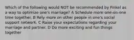 Which of the following would NOT be recommended by Finkel as a way to optimize one's marriage? A Schedule more one-on-one time together. B Rely more on other people in one's social support network. C Raise your expectations regarding your marriage and partner. D Do more exciting and fun things together