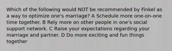 Which of the following would NOT be recommended by Finkel as a way to optimize one's marriage? A Schedule more one-on-one time together. B Rely more on other people in one's social support network. C Raise your expectations regarding your marriage and partner. D Do more exciting and fun things together