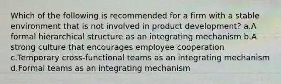 Which of the following is recommended for a firm with a stable environment that is not involved in product development? a.A formal hierarchical structure as an integrating mechanism b.A strong culture that encourages employee cooperation c.Temporary cross-functional teams as an integrating mechanism d.Formal teams as an integrating mechanism