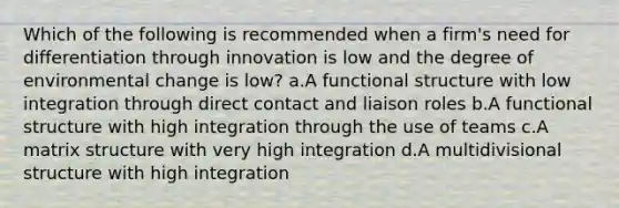 Which of the following is recommended when a firm's need for differentiation through innovation is low and the degree of environmental change is low? a.A functional structure with low integration through direct contact and liaison roles b.A functional structure with high integration through the use of teams c.A matrix structure with very high integration d.A multidivisional structure with high integration