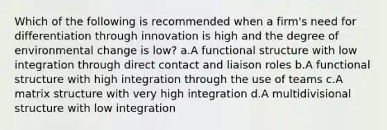 Which of the following is recommended when a firm's need for differentiation through innovation is high and the degree of environmental change is low? a.A functional structure with low integration through direct contact and liaison roles b.A functional structure with high integration through the use of teams c.A matrix structure with very high integration d.A multidivisional structure with low integration