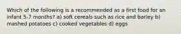 Which of the following is a recommended as a first food for an infant 5-7 months? a) soft cereals such as rice and barley b) mashed potatoes c) cooked vegetables d) eggs