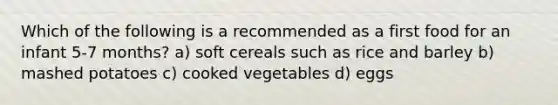 Which of the following is a recommended as a first food for an infant 5-7 months? a) soft cereals such as rice and barley b) mashed potatoes c) cooked vegetables d) eggs