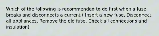 Which of the following is recommended to do first when a fuse breaks and disconnects a current ( Insert a new fuse, Disconnect all appliances, Remove the old fuse, Check all connections and insulation)