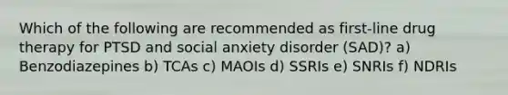 Which of the following are recommended as first-line drug therapy for PTSD and social anxiety disorder (SAD)? a) Benzodiazepines b) TCAs c) MAOIs d) SSRIs e) SNRIs f) NDRIs