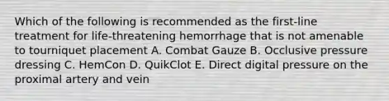 Which of the following is recommended as the first-line treatment for life-threatening hemorrhage that is not amenable to tourniquet placement A. Combat Gauze B. Occlusive pressure dressing C. HemCon D. QuikClot E. Direct digital pressure on the proximal artery and vein