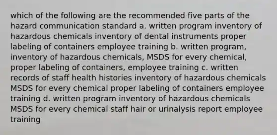 which of the following are the recommended five parts of the hazard communication standard a. written program inventory of hazardous chemicals inventory of dental instruments proper labeling of containers employee training b. written program, inventory of hazardous chemicals, MSDS for every chemical, proper labeling of containers, employee training c. written records of staff health histories inventory of hazardous chemicals MSDS for every chemical proper labeling of containers employee training d. written program inventory of hazardous chemicals MSDS for every chemical staff hair or urinalysis report employee training