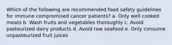 Which of the following are recommended food safety guidelines for immune compromised cancer patients? a. Only well cooked meats b. Wash fruits and vegetables thoroughly c. Avoid pasteurized dairy products d. Avoid raw seafood e. Only consume unpasteurized fruit juices