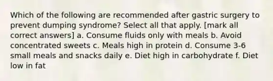 Which of the following are recommended after gastric surgery to prevent dumping syndrome? Select all that apply. [mark all correct answers] a. Consume fluids only with meals b. Avoid concentrated sweets c. Meals high in protein d. Consume 3-6 small meals and snacks daily e. Diet high in carbohydrate f. Diet low in fat