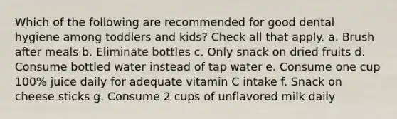 Which of the following are recommended for good dental hygiene among toddlers and kids? Check all that apply. a. Brush after meals b. Eliminate bottles c. Only snack on dried fruits d. Consume bottled water instead of tap water e. Consume one cup 100% juice daily for adequate vitamin C intake f. Snack on cheese sticks g. Consume 2 cups of unflavored milk daily