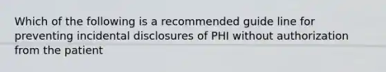 Which of the following is a recommended guide line for preventing incidental disclosures of PHI without authorization from the patient