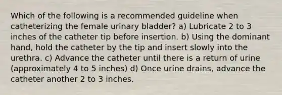 Which of the following is a recommended guideline when catheterizing the female urinary bladder? a) Lubricate 2 to 3 inches of the catheter tip before insertion. b) Using the dominant hand, hold the catheter by the tip and insert slowly into the urethra. c) Advance the catheter until there is a return of urine (approximately 4 to 5 inches) d) Once urine drains, advance the catheter another 2 to 3 inches.