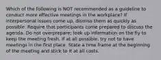 Which of the following is NOT recommended as a guideline to conduct more effective meetings in the workplace? If interpersonal issues come up, dismiss them as quickly as possible. Require that participants come prepared to discuss the agenda. Do not overprepare; look up information on the fly to keep the meeting fresh. If at all possible, try not to have meetings in the first place. State a time frame at the beginning of the meeting and stick to it at all costs.