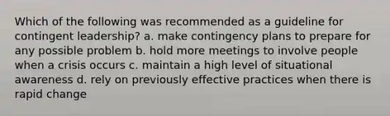 Which of the following was recommended as a guideline for contingent leadership? a. make contingency plans to prepare for any possible problem b. hold more meetings to involve people when a crisis occurs c. maintain a high level of situational awareness d. rely on previously effective practices when there is rapid change