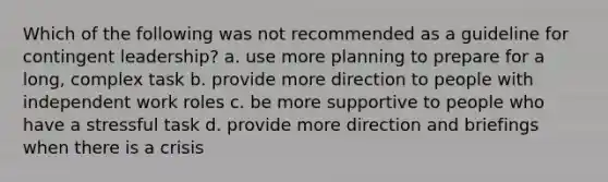 Which of the following was not recommended as a guideline for contingent leadership? a. use more planning to prepare for a long, complex task b. provide more direction to people with independent work roles c. be more supportive to people who have a stressful task d. provide more direction and briefings when there is a crisis