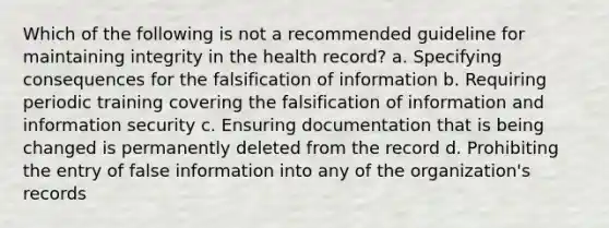 Which of the following is not a recommended guideline for maintaining integrity in the health record? a. Specifying consequences for the falsification of information b. Requiring periodic training covering the falsification of information and information security c. Ensuring documentation that is being changed is permanently deleted from the record d. Prohibiting the entry of false information into any of the organization's records