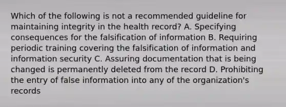 Which of the following is not a recommended guideline for maintaining integrity in the health record? A. Specifying consequences for the falsification of information B. Requiring periodic training covering the falsification of information and information security C. Assuring documentation that is being changed is permanently deleted from the record D. Prohibiting the entry of false information into any of the organization's records