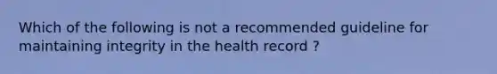 Which of the following is not a recommended guideline for maintaining integrity in the health record ?