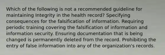 Which of the following is not a recommended guideline for maintaining Integrity in the health record? Specifying consequences for the falsification of information. Requiring periodic training covering the falsification of information and information security. Ensuring documentation that is being changed is permanently deleted from the record. Prohibiting the entry of false information into any of the organization's records.